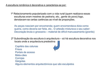 A escultura românica é decorativa e caracteriza-se por:
1º Relacionamento popularizado com a vida rural (quem realizava essas
esculturas eram mestres de pedraria, etc., gente do povo) logo,
denotavam-se certas carências ao nível de proporções.
As peças nasciam por encomenda; quem encomendava dizia como
queria, como deveria ser feita, etc.. O artesão misturava o seu saber:
Decoração bruta e grosseira – material de difícil manuseamento (granito)
2º Subordinação da escultura à arquitectura – só há escultura decorativa nos
locais onde a arquitectura predestina
Capitéis das colunas
Frisos
Portais de acesso
Mata-cães
Cornijas
Gárgolas
Alguns elementos arquitectónicos que são esculpidos
 