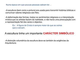 -A escultura (bem como a pintura) era usada para transmitir histórias bíblicas e
comunicar valores religiosos aos fiéis;
Numa época em que poucas pessoas sabiam ler…
-A deformação das formas, traduz os sentimentos religiosos e a interpretação
mística que os artistas faziam da realidade, e não havia uma preocupação com
a representação fiel dos seres e objectos;
Ex.: A figura de Cristo é sempre maior do que as outras
que o cercam.
-A distorção volumétrica da escultura deve-se também às exigências da
Arquitectura;
A escultura tinha um importante CARÁCTER SIMBÓLICO
 