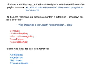 -O discurso religioso é um discurso de ordem e autoritário – assentava na
ideia do castigo:
“Nós pregamos o bem, quem não concordar… paga”
Bem/Mal;
Verdade/Mentira;
Valor positivo/negativo;
Claro/Escuro;
Anjos/Demónios;
…
-Elementos utilizados para esta temática:
Animalistas;
Vegetalistas;
Naturalistas;
Figuras religiosas
-Embora a temática seja profundamente religiosa, contém também versões
pagãs As pessoas que a executavam não estavam preparadas
teoricamente.
 