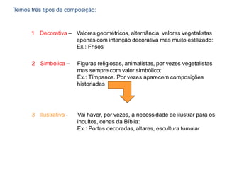 Temos três tipos de composição:
1 Decorativa – Valores geométricos, alternância, valores vegetalistas
apenas com intenção decorativa mas muito estilizado:
Ex.: Frisos
2 Simbólica – Figuras religiosas, animalistas, por vezes vegetalistas
mas sempre com valor simbólico:
Ex.: Tímpanos. Por vezes aparecem composições
historiadas
3 Ilustrativa - Vai haver, por vezes, a necessidade de ilustrar para os
incultos, cenas da Bíblia:
Ex.: Portas decoradas, altares, escultura tumular
 