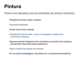 Pintura
Foram-nos deixados poucos exemplos de pintura românica
•Pintados em fresco sobre o granito;
•Figuração estilizada;
•Cores muito vivas e planas;
•Imitação de formas rudes, curtas ou alongadas, ausência de
movimentos naturais;
•Aparece sempre integrada (como acontece na escultura) em espaços
previamente reservados pela arquitectura;
•Todo o interior das igrejas era pintado;
•É uma pintura pedagógica, articulada com a componente escultórica;
 