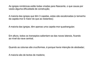 As igrejas românicas estão todas viradas para Nascente, o que causa por
vezes alguma dificuldade de construção;
A maioria das igrejas que têm 3 capelas, estas são escalonadas (o tamanho
da capela-mor é maior do que as restantes);
A maioria das igrejas, têm apenas uma capela-mor quadrangular;
Em altura, todos os transeptos salientam-se das naves laterais, ficando
ao nível da nave central;
Quando as colunas são cruciformes, é porque havia intenção de abobadar;
A maioria são de tectos de madeira;
 