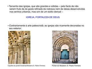 • Contrariamente à arte paleocristã, as igrejas são ricamente decoradas no
seu exterior;
• Tamanho das igrejas, que são grandes e sólidas – pelo facto de não
serem fruto de do gosto refinado da nobreza nem de ideias desenvolvidas
nos centros urbanos, mas sim de um estilo clerical –
IGREJA, FORTALEZA DE DEUS
Capitéis do portal Ocidental Mosteiro S. Pedro Ferreira Portal do Mosteiro S. Pedro Ferreira
 
