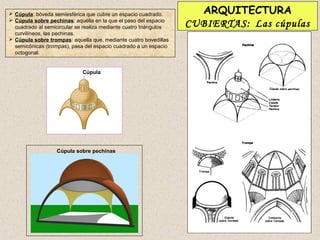  Cúpula: bóveda semiesférica que cubre un espacio cuadrado.         ARQUITECTURA
 Cúpula sobre pechinas: aquélla en la que el paso del espacio
  cuadrado al semicircular se realiza mediante cuatro triángulos   CUBIERTAS: Las cúpulas
  curvilíneos, las pechinas.
 Cúpula sobre trompas: aquella que, mediante cuatro bovedillas
  semicónicas (trompas), pasa del espacio cuadrado a un espacio
  octogonal.


                             Cúpula




                   Cúpula sobre pechinas
 
