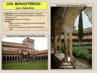 LOS MONASTERIOS:                                         Claustro de Sto Domingo de Silos
        Los claustros
Definición: patio cuadrangular rodeado de galerías
 porticadas con arquerías que se apoyan en columnas o
 dobles columnas
Localización: adosado a la iglesia.
Función:
        Lugar de tránsito hacia las diversas dependencias
         del monasterio.
        Lugar de recogimiento y esparcimiento (pasear o
         leer)



   Claustro de Colegiata de Santillana del Mar




                                                                  DOBLE
                                                                 COLUMNA
 