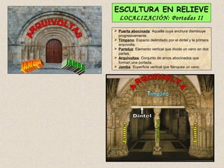 ESCULTURA EN RELIEVE
   LOCALIZACIÓN: Portadas II
 Puerta abocinada: Aquella cuya anchura disminuye
  progresivamente.
 Tímpano: Espacio delimitado por el dintel y la primera
  arquivolta.
 Parteluz: Elemento vertical que divide un vano en dos
  partes.
 Arquivoltas: Conjunto de arcos abocinados que
  forman una portada.
 Jamba: Superficie vertical que flanquea un vano.
 