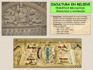 ESCULTURA EN RELIEVE
     TEMÁTICA RELIGIOSA:
      Pantocrator y tetramorfos
 Pantocrator: Representación de Cristo triunfante,
  sentado, con los Evangelios en la mano izquierda y
  bendiciendo con la derecha. Habitualmente está
  enmarcado por la mandorla o almendra mística.
 Tetramorfos: Conjunto de los símbolos de los
  cuatro evangelistas:
      San Mateo: ángel.
      San Lucas: toro o buey.
      San Juan: águila.
      San Marcos: león.
 