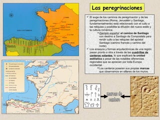 Las peregrinaciones
 El auge de los caminos de peregrinación y de las
  peregrinaciones (Roma, Jerusalén y Santiago,
  fundamentalmente) está relacionado con el culto a
  las reliquias y posibilita la difusión del nuevo estilo y
  la cultura románica.
           Ejemplo español: el camino de Santiago
            con destino a Santiago de Compostela para
            rendir culto a las reliquias del apóstol
            Santiago (camino francés y camino del
            norte).
 Los ensayos y formas arquitectónicas de una región
  pasan pronto a otra a través de las cuadrillas de
  canteros volantes, lo que explicará la unidad
  estilística a pesar de las notables diferencias
  regionales que se aprecian por toda Europa
  occidental.
           Los canteros poseían sus propias marcas
            que observamos en sillares de los muros.
 