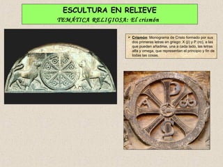 ESCULTURA EN RELIEVE
TEMÁTICA RELIGIOSA: El crismón

                     Crismón: Monograma de Cristo formado por sus
                      dos primeras letras en griego: X (ji) y P (ro), a las
                      que pueden añadirse, una a cada lado, las letras
                      alfa y omega, que representan el principio y fin de
                      todas las cosas.
 