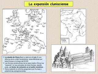 La expansión cluniaciense




 La abadía de Cluny llevó a cabo en el siglo X una
  reforma de la orden benedictina, extendiéndose por
  toda Europa a lo largo del XI-XII.
 Las formas constructivas de la casa madre (Cluny) se
  “copiarán” en sus prioratos de toda Europa, siendo,
  pues, un factor de cohesión en el estilo románico.
 Cluny extendió la reforma gregoriana por Europa y
  potenció las peregrinaciones.
 