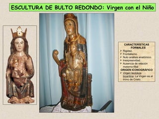 ESCULTURA DE BULTO REDONDO: Virgen con el Niño




                                      CARACTERÍSTICAS
                                            FORMALES
                                    Rigidez.
                                    Frontalismo.
                                    Nulo análisis anatómico.
                                    Inexpresividad.
                                    Ausencia de relación
                                     materno-filial
                                   ORIGEN ICONOGRÁFICO
                                    Virgen teotokos
                                     bizantina: La Virgen es el
                                     trono de Cristo.
 