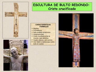 ESCULTURA DE BULTO REDONDO:
           Cristo crucificado



       CARACTERÍSTICAS
              FORMALES
   Rigidez.
   Frontalismo.
   Nulo análisis anatómico.
   Inexpresividad.
   Cristo triunfante ante la
    muerte: ojos abiertos.
   Cuatro clavos y sin corona
   Con faldín o túnica que cubre
    todo el cuerpo.
 