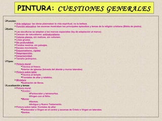 PINTURA: CUESTIONES GENERALES
Función:
         Arte religioso: las obras plasmaban la vida espiritual, no la belleza.
         Función educativa: las escenas mostraban los principales episodios y temas de la religión cristiana (Biblia de piedra).
Estilo:
         Las esculturas se adaptan a los marcos espaciales (ley de adaptación al marco).
         Carecen de naturalismo: antinaturalismo.
         Colores planos, sin matices, sin volumen.
         Línea gruesa.
         Sin profundidad.
         Fondos neutros, sin paisajes.
         Escaso movimiento.
         Esquematismo, rigidez
         Desproporción.
         Inexpresividad.
         Tamaño jerárquico.
Tipos:
         Pintura mural:
               Técnica al fresco.
               Interior de iglesias (bóveda del ábside y muros laterales)
         Pintura sobre tabla:
               Técnica al temple.
               Frontales de altar y retablos.
         Miniatura
               Ilustración de libros.
Localización y temas:
         Pintura mural:
               Ábsides :
                       oPantocrator y tetramorfos.
                       oVirgen con el Niño.
               Muros:
                       oSantos.
                       oAntiguo y Nuevo Testamento.
         Pintura sobre tabla: frontales de altar
               Pantocrator o Virgen en el centro y escenas de Cristo o Virgen en laterales.
               Santos.
 