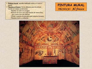  Pintura mural: aquella realizada sobre un muro o
  pared
 Técnica al fresco: Es la utilizada para la pintura
                                                         PINTURA MURAL
  mural con estas condiciones:
       Desleír el color en el agua.
                                                         TÉCNICA : Al fresco
       Enlucir el muro con una mezcla de arena fina,
        cal y polvo fino de mármol.
       Pintar cuando el enlucido está todavía húmedo.
       Secado lento y uniforme.
 