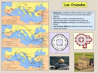 Las Cruzadas

Definición: expedición religioso-militar con el objetivo
 de liberar Tierra Santa de la dominación del Imperio
 islámico.
Elementos artísticos orientales influirán en
 determinadas formas arquitectónicas románicas
 (plantas centrales inspiradas en la Mezquita de la
 Roca)
Las Órdenes Militares (templarios) extenderán esas
 formas por Europa.
 