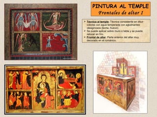 PINTURA AL TEMPLE
         Frontales de altar I
 Técnica al temple: Técnica consistente en diluir
  colores con agua temperada con aglutinantes
  oleaginosos (leche, huevo).
 Se puede aplicar sobre muro o tabla y se puede
  retocar en frío.
 Frontal de altar: Parte anterior del altar muy
  decorado en el románico.
 