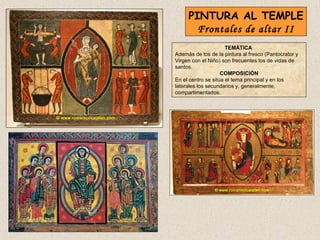 PINTURA AL TEMPLE
       Frontales de altar II
                      TEMÁTICA
Además de los de la pintura al fresco (Pantocrator y
Virgen con el Niño) son frecuentes los de vidas de
santos.
                    COMPOSICIÓN
En el centro se sitúa el tema principal y en los
laterales los secundarios y, generalmente,
compartimentados.
 