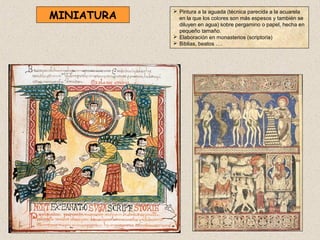 MINIATURA
             Pintura a la aguada (técnica parecida a la acuarela
              en la que los colores son más espesos y también se
              diluyen en agua) sobre pergamino o papel, hecha en
              pequeño tamaño.
             Elaboración en monasterios (scriptoria)
             Biblias, beatos ….
 