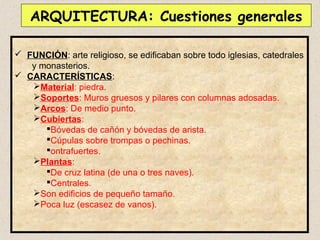 ARQUITECTURA: Cuestiones generales

 FUNCIÓN: arte religioso, se edificaban sobre todo iglesias, catedrales
   y monasterios.
 CARACTERÍSTICAS:
   Material: piedra.
   Soportes: Muros gruesos y pilares con columnas adosadas.
   Arcos: De medio punto.
   Cubiertas:
      Bóvedas de cañón y bóvedas de arista.
      Cúpulas sobre trompas o pechinas.
      ontrafuertes.
   Plantas:
      De cruz latina (de una o tres naves).
      Centrales.
   Son edificios de pequeño tamaño.
   Poca luz (escasez de vanos).
 