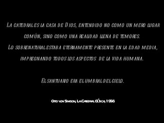 La catedral es la casa de Dios, entendido no como un mero lugar común, sino como una realidad llena de temores.  Lo sobrenatural estaba eternamente presente en la edad media, impregnando todos los aspectos  de la vida humana.  El santuario era el umbral del cielo. Otto von Simson, La Catedral Gótica, 1956 
