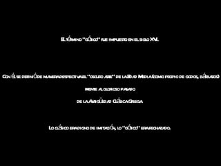 El término "gótico" fue impuesto en el siglo XVI.  Con él se definió de manera despectiva el "oscuro arte” de la Edad Media (como propio de godos, bárbaros) frente al glorioso pasado  de la Antigüedad Clásica Griega.  Lo clásico era digno de imitación, lo "gótico" era rechazado .  