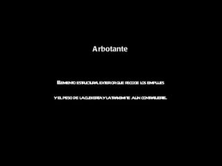 Arbotante   Elemento estructural exterior que recoge los empujes  y el peso de la cubierta y la transmite a un contrafuerte.  