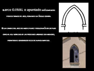 El  arco OJIVAL o apuntado  está compuesto por dos tramos de arco, formando un ángulo central. Es un cambio del arco de medio punto y resulta más eficaz pues gracias a su verticalidad las presiones laterales son menores, permitiendo generar espacios de mayor amplitud. 