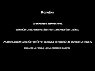 Rosetón Ventana circular, dotada de vidrio. Se utilizó en la arquitectura románica y con mayor profusión en la gótica.  A partir del siglo XIII aumentó en tamaño y en complejidad de decoración. Se situaron en las fachadas, encima de las portadas y en los frentes del transepto.  