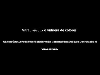 Vitral,  vitraux  o vidriera de colores  Composición formada por vidrios de colores pintados y cubiertos por esmalte que se unen por medio de varillas de plomo .  