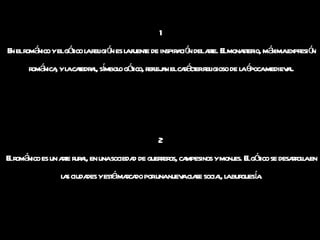 1 En el románico y el gótico la religión es la fuente de inspiración del arte. El monasterio, máxima expresión románica, y la catedral, símbolo gótico, reflejan el carácter religioso de la época medieval. 2  El románico es un arte rural, en una sociedad de guerreros, campesinos y monjes. El gótico se desarrolla en las ciudades y está marcado por una nueva clase social, la burguesía. 