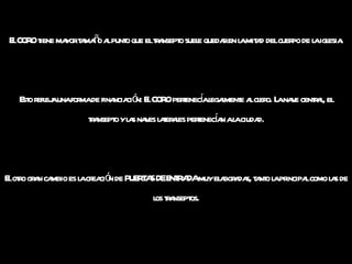 El CORO tiene mayor tamaño al punto que el transepto suele quedar en la mitad del cuerpo de la iglesia. Esto refleja una forma de financiación: El CORO pertenecía legalmente al clero. La nave central, el transepto y las naves laterales pertenecían a la ciudad. El otro gran cambio es la creación de PUERTAS DE ENTRADA muy elaboradas, tanto la principal como las de los transeptos. 