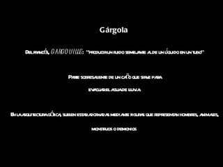 Gárgola   Del francés,  gargouille :  “producir un ruido semejante al de un líquido en un tubo” Parte sobresaliente de un caño que sirve para  evacuar el agua de lluvia. En la arquitectura gótica, suelen estar adornadas mediante figuras que representan hombres, animales, monstruos o demonios   