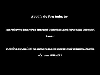Abadía de Westminster   Iglesia gótica tradicional para las coronaciones y entierros de los monarcas ingleses. Westminster, Londres. La abadía original, románica, fue construida por los monjes benedictinos. Se reconstruyó en estilo gótico entre 1245 y 1517 