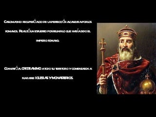 Carlomagno: recuperó algo de la perfección alcanzada por los romanos. Realizó un esfuerzo por reunir lo que había sido el imperio romano. Convirtió al CRISTIANIMO a todo su territorio y comenzaron a fundarse IGLESIAS Y MONASTERIOS. 