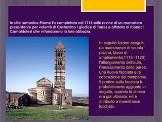 In stile romanico Pisano Fu completata nel 1116 sulle rovine di un monastero
preesistente per volontà di Costantino I giudice di Torres e affidata ai monaci
Camaldolesi che vi fondarono la loro abbazia.
In seguito furono eseguiti,
da maestranze di scuola
pisana, lavori di
ampliamento(1118 -1120)
l'allungamento dell'aula,
l'innalzamento delle pareti,
una nuova facciata e la
costruzione del campanile.
Il portico sulla facciata fu
probabilmente aggiunto in
seguito, quando la chiesa
era già ultimata, ed è
attribuito a maestranze
lucchesi.
 