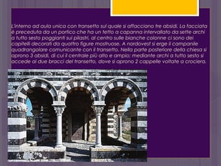 L'interno ad aula unica con transetto sul quale si affacciano tre absidi. La facciata
è preceduta da un portico che ha un tetto a capanna intervallato da sette archi
a tutto sesto poggianti sui pilastri, al centro sulle bianche colonne ci sono dei
capitelli decorati da quattro figure mostruose. A nordovest si erge il campanile
quadrangolare comunicante con il transetto. Nella parte posteriore della chiesa si
aprono 3 absidi, di cui il centrale più alto e ampio; mediante archi a tutto sesto si
accede ai due bracci del transetto, dove si aprono 2 cappelle voltate a crociera.
 