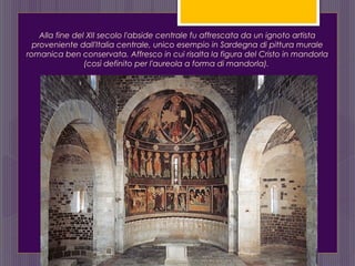 Alla fine del XII secolo l'abside centrale fu affrescata da un ignoto artista
proveniente dall'Italia centrale, unico esempio in Sardegna di pittura murale
romanica ben conservata. Affresco in cui risalta la figura del Cristo in mandorla
(così definito per l'aureola a forma di mandorla).
 