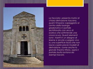 La facciata presenta motivi di
chiara derivazione toscana,
quali il timpano capeggiato al
centro dalla losanga
gradonata e il portale
architravato con arco di
scarico che sottintende una
croce scura. Questi elementi
sono inseriti in un disegno di
lesene e arcate a spigolo vivo
su una superficie liscia che non
lascia capire precisi modelli di
derivazione, come anche la
grande finestra trifora, sopra il
portale risulta lontana da
esempi toscani.
 