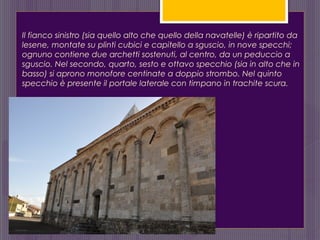 Il fianco sinistro (sia quello alto che quello della navatelle) è ripartito da
lesene, montate su plinti cubici e capitello a sguscio, in nove specchi;
ognuno contiene due archetti sostenuti, al centro, da un peduccio a
sguscio. Nel secondo, quarto, sesto e ottavo specchio (sia in alto che in
basso) si aprono monofore centinate a doppio strombo. Nel quinto
specchio è presente il portale laterale con timpano in trachite scura.
 