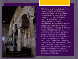 All’interno la chiesa è divisa in tre
navate, quella centrale con
copertura lignea, le laterali più
basse con volte a crociera, in
accordo con prototipi pisani.
Colonne e capitelli, che
sorreggono le arcate di
separazione tra le navate, sono di
spoglio, cioè provenienti dalle
rovine della antica città di Tharros.
Per questa ragione non c’è
uniformità nei sostegni, per cui si
vedono colonne scanalate in
verticale, elicoidalmente o lisce, in
marmo bianco venato grigio o
rosso, con capitelli ionici, dorici e
corinzi; solo quelli inseriti nelle prime
due colonne a sinistra e sulla
seconda a destra sono costruiti per
il sito e mostrano nella fattura
caratteri che sembrerebbero di
derivazione islamica.
 