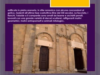 edificata in pietra arenaria, in stile romanico con alcune concessioni al
gotico, risalenti all'ultima fase costruttiva (fine del XIII secolo). La facciata, i
fianchi, l'abside a il campanile sono ornati da lesene e archetti pensili,
lavorati con una grande varietà di decori scultorei, raffiguranti motivi
geometrici, motivi antropomorfi e animali mitologici..
 