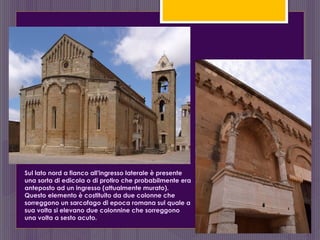 Sul lato nord a fianco all'ingresso laterale è presente
una sorta di edicola o di protiro che probabilmente era
anteposto ad un ingresso (attualmente murato).
Questo elemento è costituito da due colonne che
sorreggono un sarcofago di epoca romana sul quale a
sua volta si elevano due colonnine che sorreggono
una volta a sesto acuto.
 