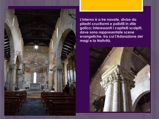L'interno è a tre navate, divise da
pilastri cruciformi e polistili in stile
gotico; interessanti i capitelli scolpiti,
dove sono rappresentate scene
evangeliche, tra cui l'Adorazione dei
magi e la Natività.
 