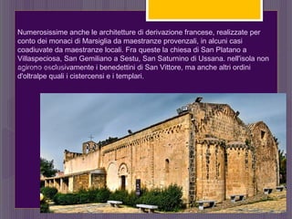 Numerosissime anche le architetture di derivazione francese, realizzate per
conto dei monaci di Marsiglia da maestranze provenzali, in alcuni casi
coadiuvate da maestranze locali. Fra queste la chiesa di San Platano a
Villaspeciosa, San Gemiliano a Sestu, San Saturnino di Ussana. nell'isola non
agirono esclusivamente i benedettini di San Vittore, ma anche altri ordini
d'oltralpe quali i cistercensi e i templari.
SAN GEMILIANO - SESTU
 