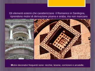 Gli elementi esterni che caratterizzano il Romanico in Sardegna,
riprendono motivi di derivazione pisana e araba, ma non mancano
esempi di altra derivazione.
Motivi decorativi frequenti sono: nicchie, lesene, cornicioni e arcatelle.
 