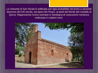 La chiesetta di San Nicola fu edificata con ogni probabilità nel primo o secondo
decennio del XIII secolo, ad opera dei Pisani, ai piedi del Monte del Castello di
Quirra. Rappresenta l’unico esempio in Sardegna di costruzione romanica
realizzata in mattoni rossi.
 