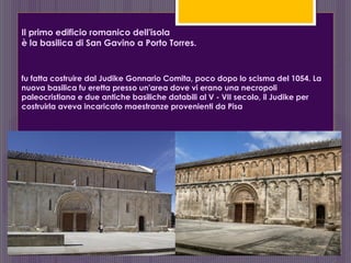 Il primo edificio romanico dell'isola
è la basilica di San Gavino a Porto Torres.
fu fatta costruire dal Judike Gonnario Comita, poco dopo lo scisma del 1054. La
nuova basilica fu eretta presso un'area dove vi erano una necropoli
paleocristiana e due antiche basiliche databili al V - VII secolo, il Judike per
costruirla aveva incaricato maestranze provenienti da Pisa
 