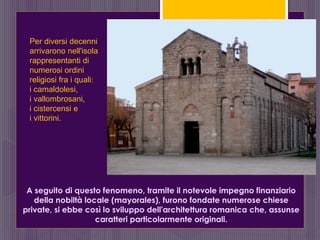 A seguito di questo fenomeno, tramite il notevole impegno finanziario
della nobiltà locale (mayorales), furono fondate numerose chiese
private, si ebbe così lo sviluppo dell'architettura romanica che, assunse
caratteri particolarmente originali.
Per diversi decenni
arrivarono nell'isola
rappresentanti di
numerosi ordini
religiosi fra i quali:
i camaldolesi,
i vallombrosani,
i cistercensi e
i vittorini.
 