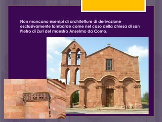 Non mancano esempi di architetture di derivazione
esclusivamente lombarde come nel caso della chiesa di san
Pietro di Zuri del maestro Anselmo da Como.
 