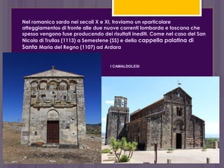 Nel romanico sardo nei secoli X e XI, troviamo un «particolare
atteggiamento» di fronte alle due nuove correnti lombarda e toscana che
spesso vengono fuse producendo dei risultati inediti. Come nel caso del San
Nicola di Trullas (1113) a Semestene (SS) e della cappella palatina di
Santa Maria del Regno (1107) ad Ardara
I CAMALDOLESI
 